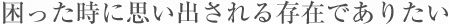 困った時に思い出される存在でありたい