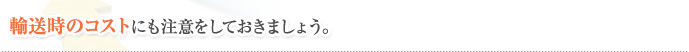 輸送時のコストにも注意をしておきましょう。