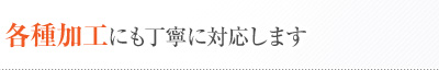 各種加工にも丁寧に対応します