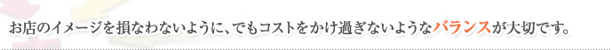 お店のイメージを損なわないように、でもコストをかけ過ぎないようなバランスが大切です。