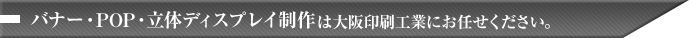 バナー･POP･立体ディスプレイ制作は大阪印刷工業にお任せください。