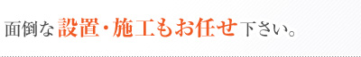 面倒な設置･施工もお任せ下さい。
