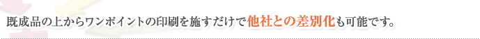 既成品の上からワンポイントの印刷を施すだけで他社との差別化も可能です。