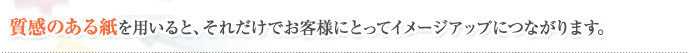 質感のある紙を用いると、それだけでお客様にとってイメージアップにつながります。