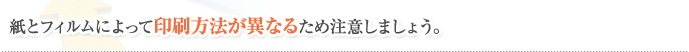 紙とフィルムによって印刷方法が異なるため注意しましょう。