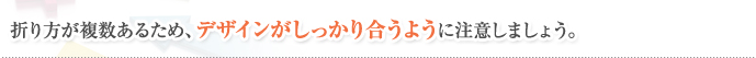 折り方が複数あるため、デザインがしっかり合うように注意しましょう。