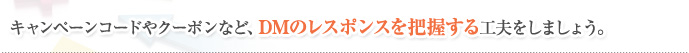 キャンペーンコードやクーポンなど、DMのレスポンスを把握する工夫をしましょう。