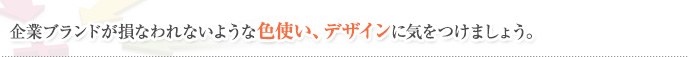 企業ブランドが損なわれないような色使い、デザインに気をつけましょう。