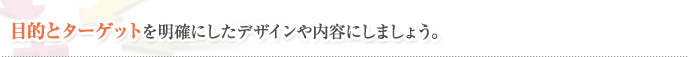 目的とターゲットを明確にしたデザインや内容にしましょう。
