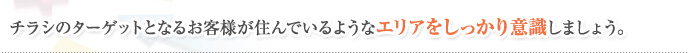 チラシのターゲットとなるお客様が住んでいるようなエリアをしっかり意識しましょう。