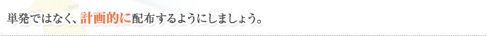 単発ではなく、計画的に配布するようにしましょう。