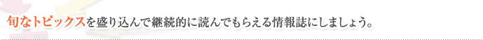 旬なトピックスを盛り込んで継続的に読んでもらえる情報誌にしましょう。
