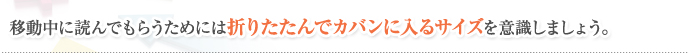 移動中に読んでもらうためには折りたたんでカバンに入るサイズを意識しましょう。