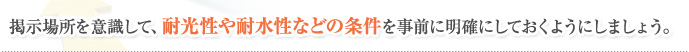 掲示場所を意識して、耐光性や耐水性などの条件を事前に明確にしておくようにしましょう。